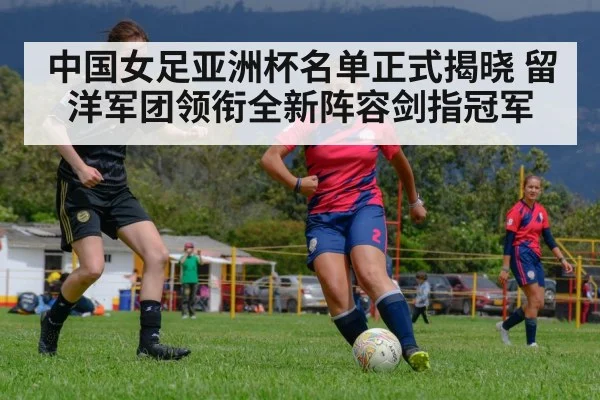 中国女足亚洲杯名单正式揭晓 留洋军团领衔全新阵容剑指冠军