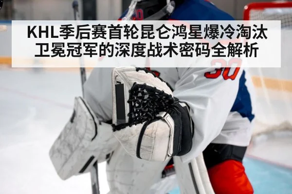 KHL季后赛首轮昆仑鸿星爆冷淘汰卫冕冠军的深度战术密码全解析